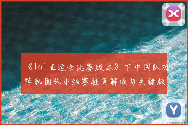 《lol亚运会比赛版本》下中国队对阵韩国队小组赛胜负解读与关键版本影响