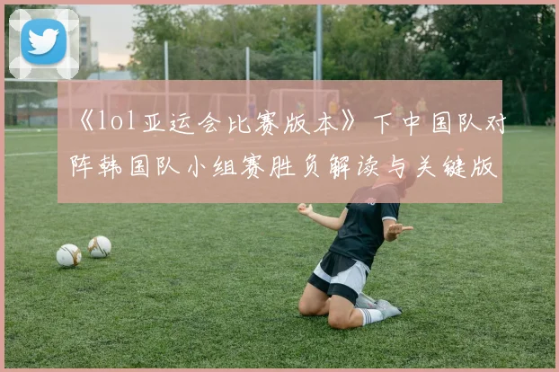 《lol亚运会比赛版本》下中国队对阵韩国队小组赛胜负解读与关键版本影响