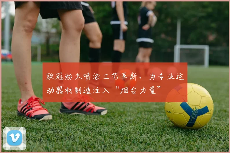 欧冠粉末喷涂工艺革新，为专业运动器材制造注入“烟台力量”