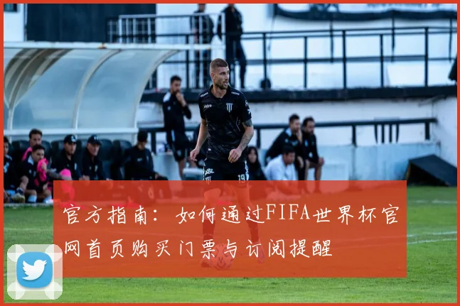 官方指南：如何通过FIFA世界杯官网首页购买门票与订阅提醒