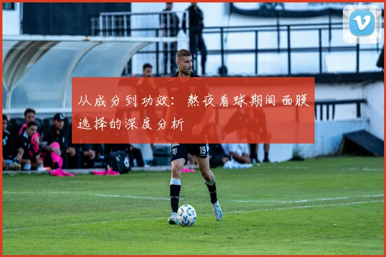 从成分到功效：熬夜看球期间面膜选择的深度分析