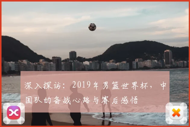 深入探访：2019年男篮世界杯，中国队的备战心路与赛后感悟