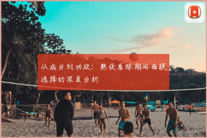 从成分到功效:熬夜看球期间面膜选择的深度分析