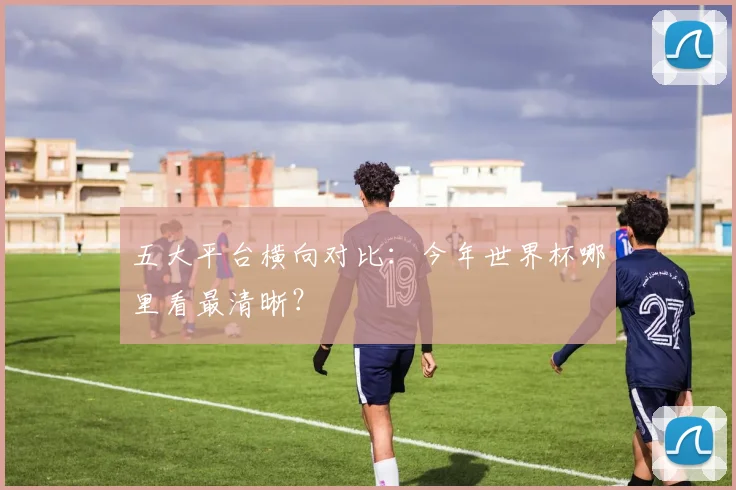 五大平台横向对比：今年世界杯哪里看最清晰？